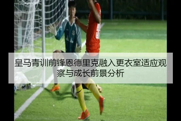 皇马青训前锋恩德里克融入更衣室适应观察与成长前景分析