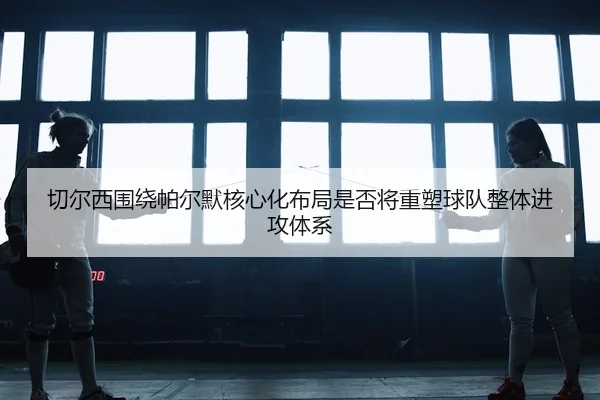 切尔西围绕帕尔默核心化布局是否将重塑球队整体进攻体系
