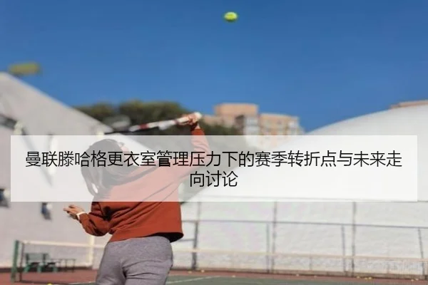 曼联滕哈格更衣室管理压力下的赛季转折点与未来走向讨论